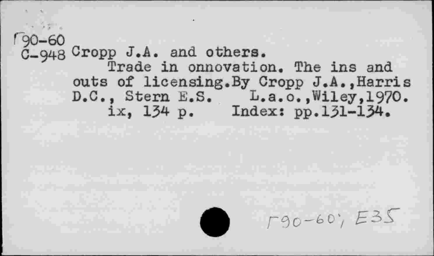 ﻿rK)-60
C_g48 Cropp J.A. and others.
Trade in onnovation. The ins and outs of licensing.By Cropp J.A.,Harri D.C., Stern E.S.	L.a.o.,Wiley,1970
ix, 134 p. Index: pp.131-134.